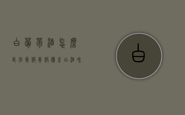 白葡萄酒怎么区别真假（真假伪劣白酒和葡萄酒的鉴定）