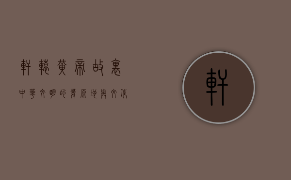 轩辕黄帝故里，中华文明的发源地与文化传承的象征