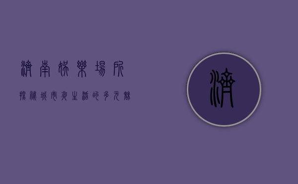 济南娱乐场所探秘，城市夜生活的多元魅力