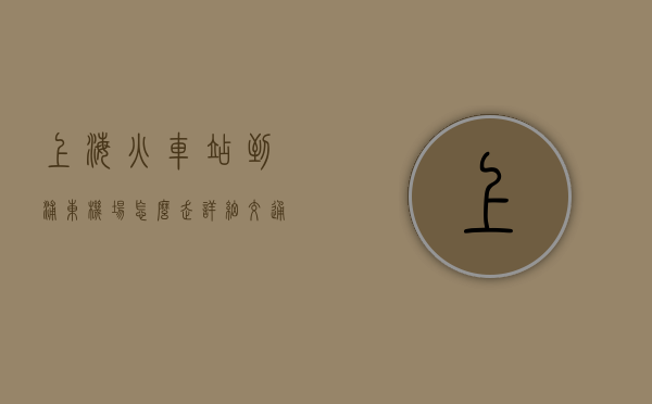 上海火车站到浦东机场怎么走？详细交通指南