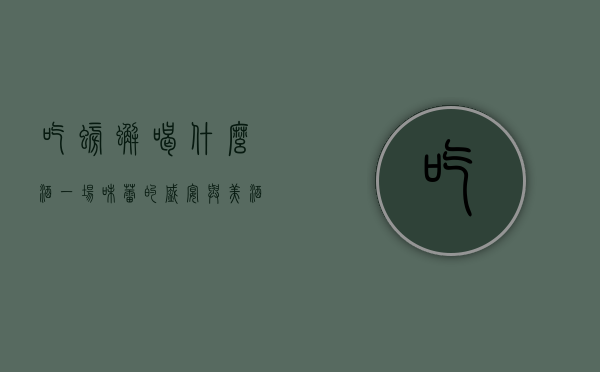 吃螃蟹喝什么酒？一场味蕾的盛宴与美酒的完美邂逅