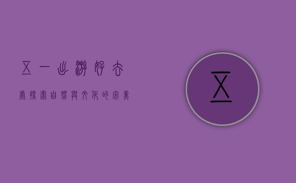五一出游好去处，探索自然与文化的完美结合