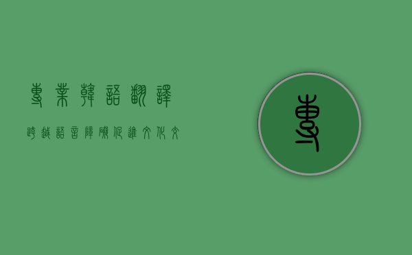 专业韩语翻译，跨越语言障碍，促进文化交流与商业合作