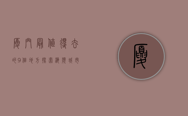 厦门最值得去的9个地方，探索海滨城市的魅力与风情