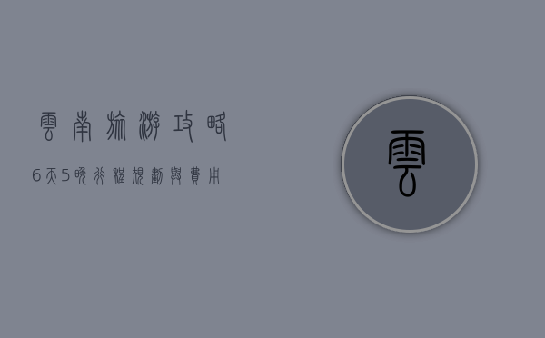 云南旅游攻略，6天5晚行程规划与费用详解