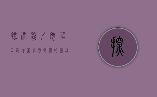 探索深圳市福田区地图，城市心脏的脉络与魅力