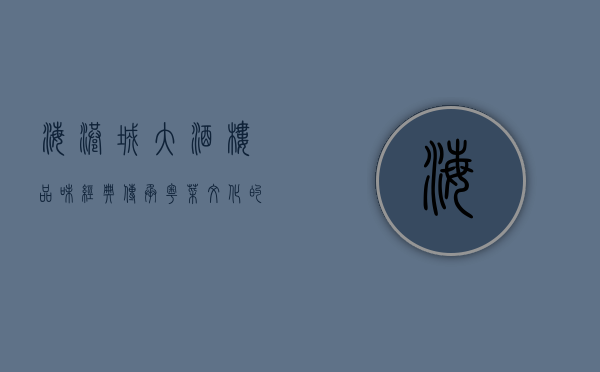 海港城大酒楼，品味经典，传承粤菜文化的璀璨明珠