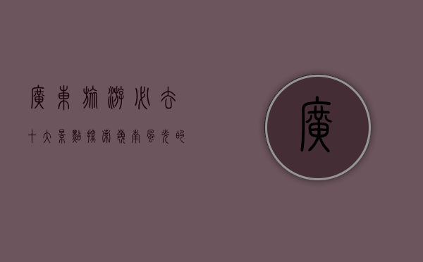 广东旅游必去十大景点，探索岭南风光的绝佳选择