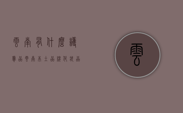 云南有什么护肤品（云南本土品牌化妆品有哪些）