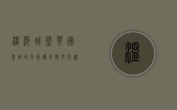 温莎城堡，英国皇室的千年传奇与文化遗产