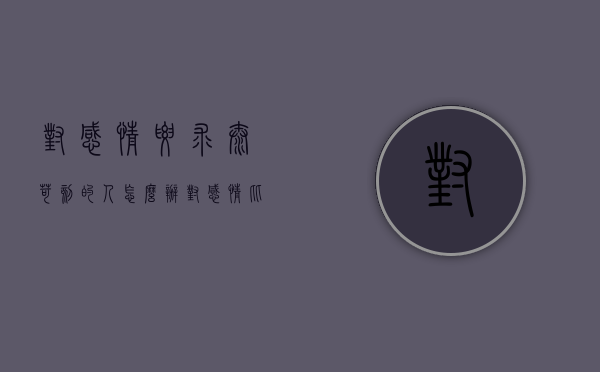对感情要求太苛刻的人怎么办（对感情比较苛刻）