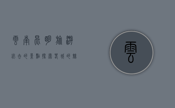 云南昆明旅游必去的景点，探索春城的魅力与风情