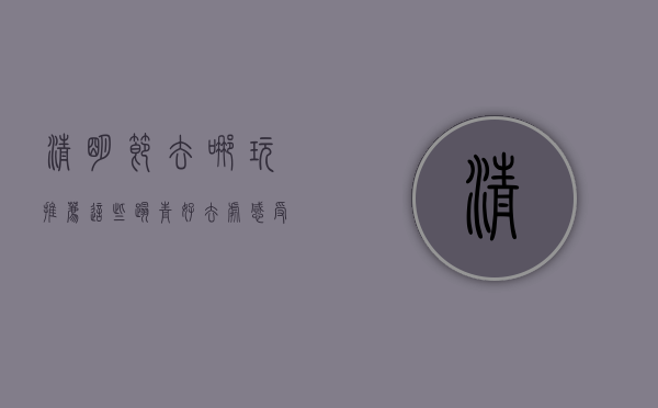 清明节去哪玩？推荐这些踏青好去处，感受春意与文化的交融