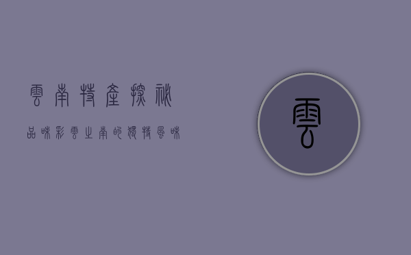 云南特产探秘，品味彩云之南的独特风味