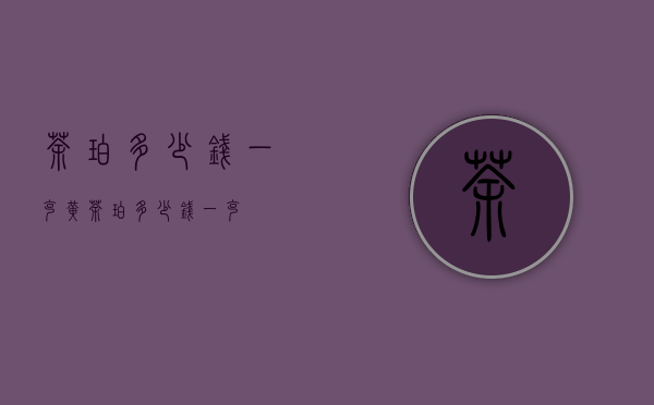 茶珀多少钱一克（黄茶珀多少钱一克）