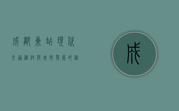 成都东站，现代交通枢纽与城市发展的缩影