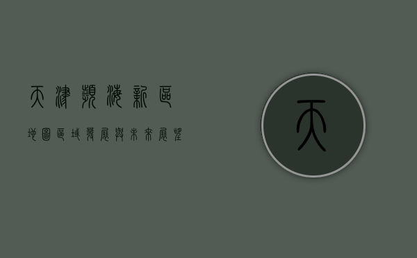 天津滨海新区地图，区域发展与未来展望