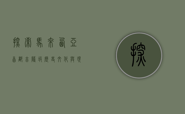 探索马来西亚首都吉隆坡，历史、文化与现代融合的魅力之城