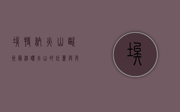 埃特纳火山，欧洲最活跃火山的壮丽与危险