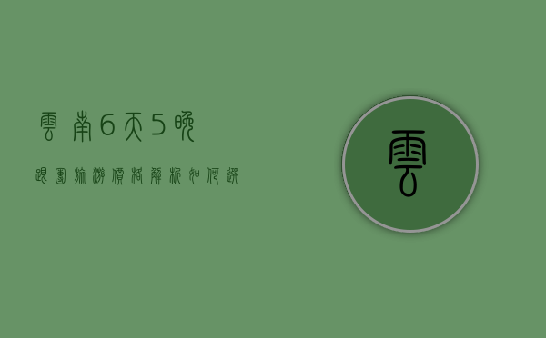 云南6天5晚跟团旅游价格解析，如何选择性价比高的旅行团？