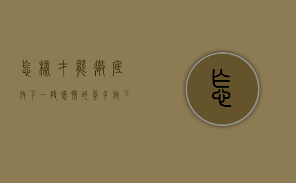 怎样才能彻底放下一段感情的句子（放下一段感情最残酷的方法，容易有效！）