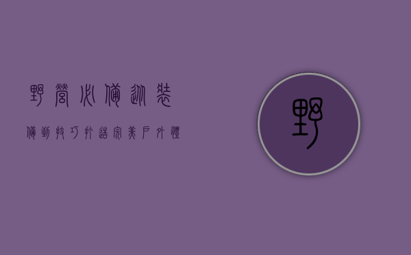 野营必备，从装备到技巧，打造完美户外体验