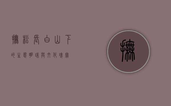 抚松，长白山下的生态明珠与文化瑰宝