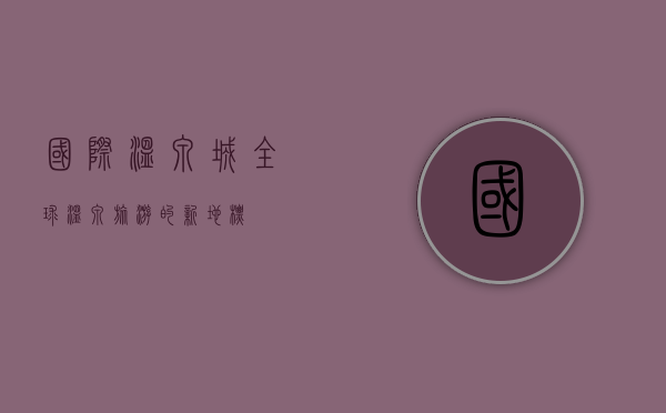 国际温泉城，全球温泉旅游的新地标