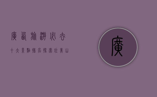 广西旅游必去十大景点排名，探索壮美山水与民族风情