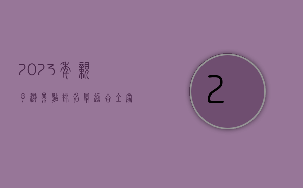 2023年亲子游景点排名，最适合全家出游的十大目的地