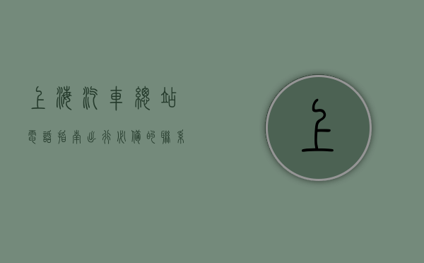 上海汽车总站电话指南，出行必备的联系方式与实用信息
