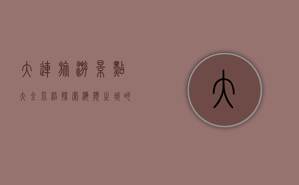 大连旅游景点大全介绍，探索海滨之城的魅力与风情