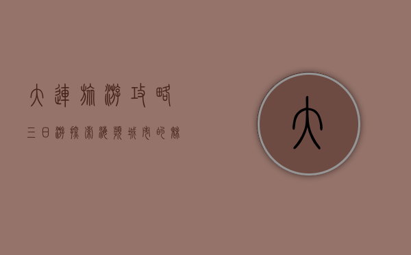 大连旅游攻略三日游，探索海滨城市的魅力