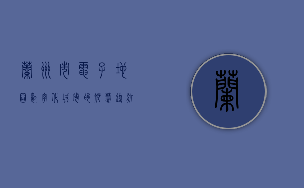 兰州市电子地图，数字化城市的智慧导航与未来发展