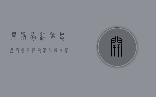 开瓶器红酒怎么开塞子（开瓶器红酒怎么开塞子视频）