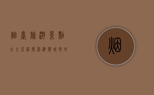 烟台旅游景点大全介绍，探索海滨城市的魅力与风情