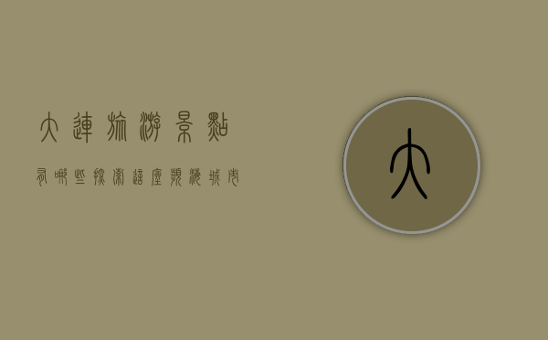 大连旅游景点有哪些？探索这座滨海城市的魅力