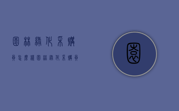 园林绿化采购员怎么样（园林绿化采购员怎么样工作）