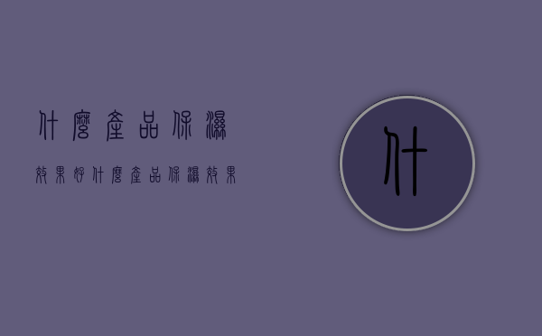 什么产品保湿效果好（什么产品保湿效果好用）