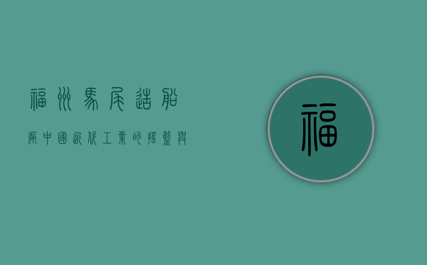 福州马尾造船厂，中国近代工业的摇篮与海洋强国的见证
