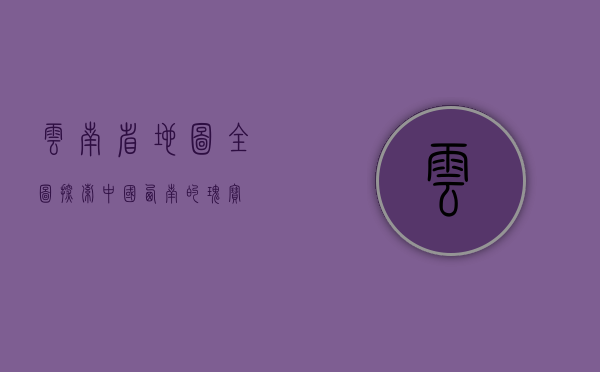 云南省地图全图，探索中国西南的瑰宝