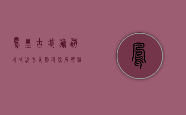 凤凰古城旅游攻略，必去景点与深度体验指南