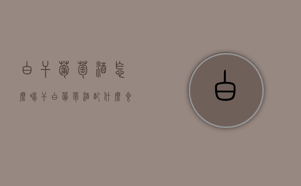 白干葡萄酒怎么喝（干白葡萄酒配什么食物喝好）