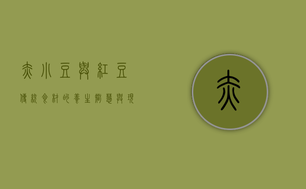 赤小豆与红豆，传统食材的养生智慧与现代应用