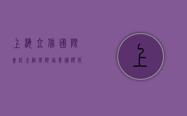 上海立信国际会计金融学院，培养国际化财会精英的摇篮