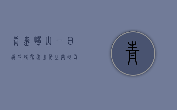 青岛崂山一日游攻略，探索山海之间的仙境