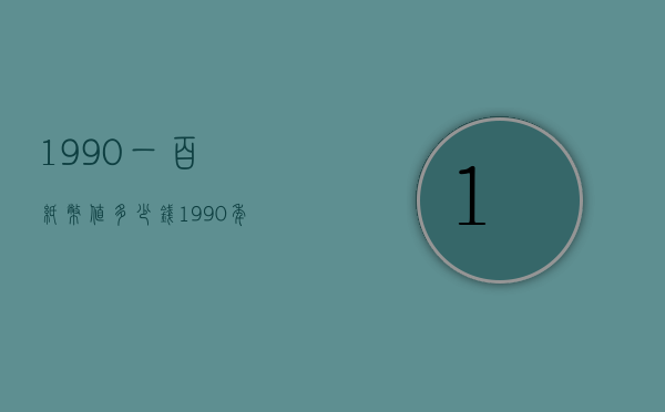 1990一百纸币值多少钱（1990年100纸币值多少钱一张）