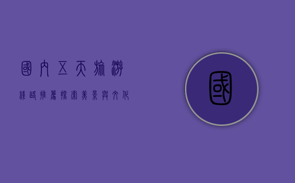 国内五天旅游线路推荐，探索美景与文化，轻松享受短途假期