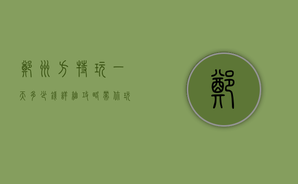 郑州方特玩一天多少钱？详细攻略带你玩转方特，预算与体验全解析！