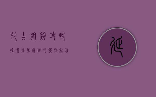 延吉旅游攻略，探索东北边陲的独特魅力